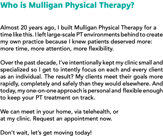 Who is Mulligan Physical Therapy? Almost 20 years ago, I built Mulligan Physical Therapy for a time like this. I left large-scale PT environments behind to create my own practice because I knew patients deserved more: more time, more attention, more flexibility. Over the past decade, I’ve intentionally kept my clinic small and specialized so I get to intently focus on each and every client as an individual. The result? My clients meet their goals more rapidly, completely and safely than they would elsewhere. And today, my one-on-one approach is personal and flexible enough to keep your PT treatment on track. We can meet in your home, via telehealth, or at my clinic. Request an appointment now. Don’t wait, let’s get moving today!
