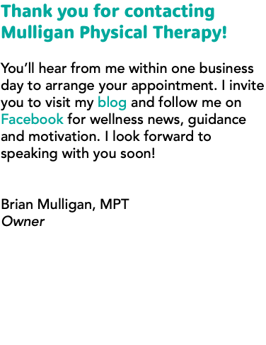 Thank you for contacting Mulligan Physical Therapy! You’ll hear from me within one business day to arrange your appointment. I invite you to visit my blog and follow me on Facebook for wellness news, guidance and motivation. I look forward to speaking with you soon! Brian Mulligan, MPT Owner