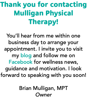 Thank you for contacting Mulligan Physical Therapy! You’ll hear from me within one business day to arrange your appointment. I invite you to visit my blog and follow me on Facebook for wellness news, guidance and motivation. I look forward to speaking with you soon! Brian Mulligan, MPT Owner